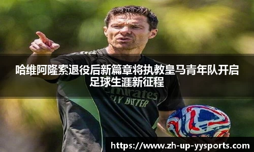 哈维阿隆索退役后新篇章将执教皇马青年队开启足球生涯新征程