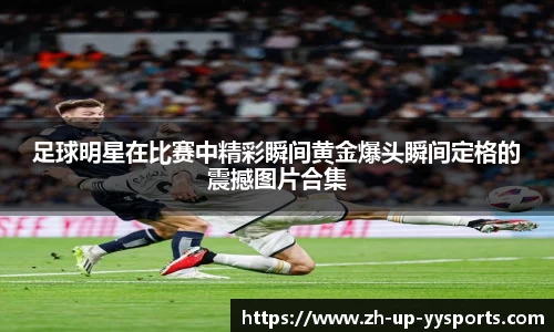 足球明星在比赛中精彩瞬间黄金爆头瞬间定格的震撼图片合集
